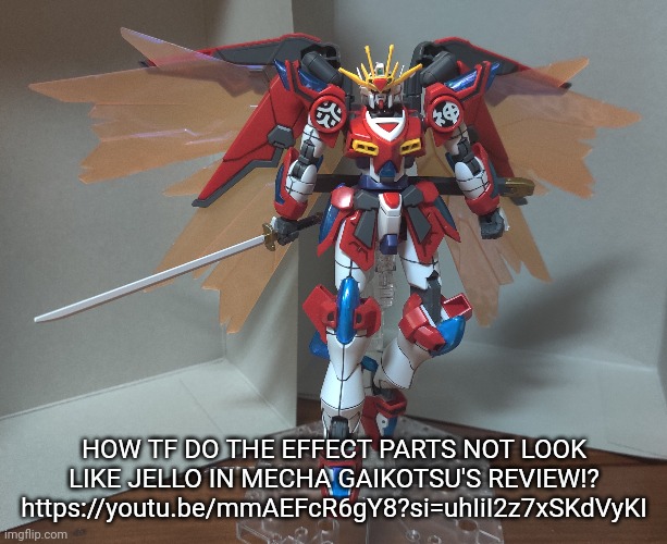 Mecha gaikotsu is a channel I watch regularly whenever I wanna find good kits, but I found the shin burning Gundam on my own. | HOW TF DO THE EFFECT PARTS NOT LOOK LIKE JELLO IN MECHA GAIKOTSU'S REVIEW!?
https://youtu.be/mmAEFcR6gY8?si=uhIiI2z7xSKdVyKI | made w/ Imgflip meme maker