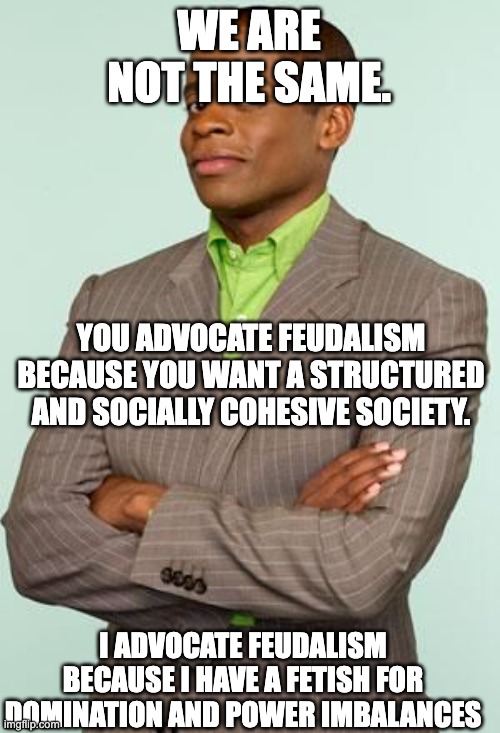 feudalism meme | WE ARE NOT THE SAME. YOU ADVOCATE FEUDALISM BECAUSE YOU WANT A STRUCTURED AND SOCIALLY COHESIVE SOCIETY. I ADVOCATE FEUDALISM BECAUSE I HAVE A FETISH FOR DOMINATION AND POWER IMBALANCES | image tagged in we are not the same psych,fetish,feudalism,feudal,politics,dominance | made w/ Imgflip meme maker