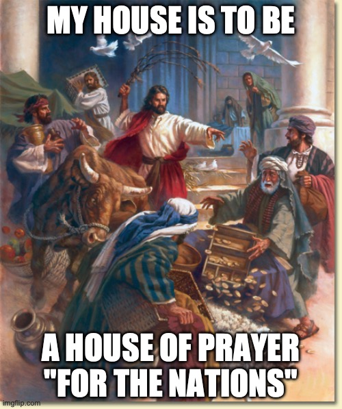 Jesus flipping tables | MY HOUSE IS TO BE; A HOUSE OF PRAYER "FOR THE NATIONS" | image tagged in jesus flipping tables | made w/ Imgflip meme maker
