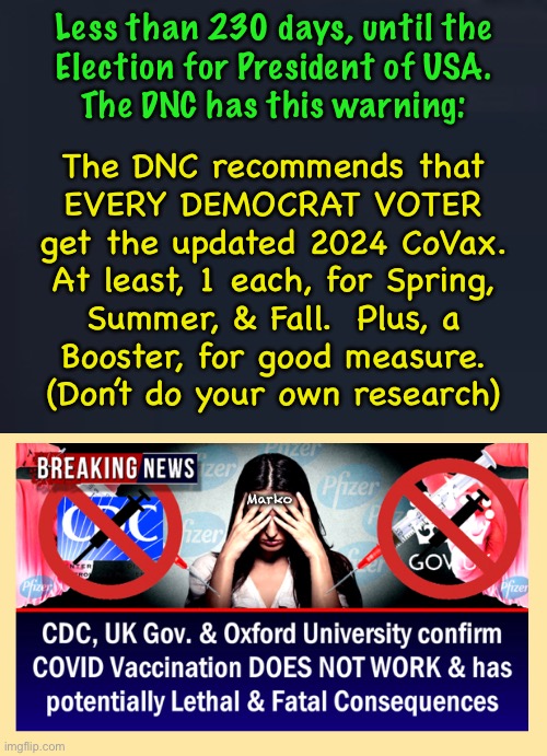 Best to be Safe! | Less than 230 days, until the
Election for President of USA.
The DNC has this warning:; The DNC recommends that
EVERY DEMOCRAT VOTER
get the updated 2024 CoVax.
At least, 1 each, for Spring,
Summer, & Fall.  Plus, a
Booster, for good measure.
(Don’t do your own research); Marko | image tagged in memes,important message from democrat national committee,attention all democrats,important voter information,time sensitive | made w/ Imgflip meme maker