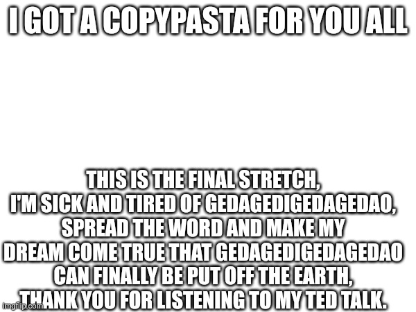 Copypasta | I GOT A COPYPASTA FOR YOU ALL; THIS IS THE FINAL STRETCH, I'M SICK AND TIRED OF GEDAGEDIGEDAGEDAO, SPREAD THE WORD AND MAKE MY DREAM COME TRUE THAT GEDAGEDIGEDAGEDAO CAN FINALLY BE PUT OFF THE EARTH, THANK YOU FOR LISTENING TO MY TED TALK. | made w/ Imgflip meme maker