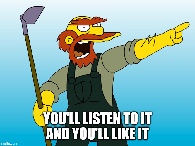 Groundskeeper Willie | YOU'LL LISTEN TO IT
AND YOU'LL LIKE IT | image tagged in groundskeeper willie | made w/ Imgflip meme maker