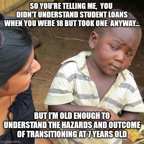 Skeptical kid liberal logic trans | SO YOU'RE TELLING ME,  YOU  DIDN'T UNDERSTAND STUDENT LOANS WHEN YOU WERE 18 BUT TOOK ONE  ANYWAY... BUT I'M OLD ENOUGH TO UNDERSTAND THE HAZARDS AND OUTCOME OF TRANSITIONING AT 7 YEARS OLD | image tagged in memes,third world skeptical kid | made w/ Imgflip meme maker