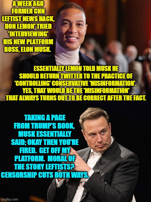 B-B-But there are never supposed to be negative consequences for 'important' leftists! | A WEEK AGO FORMER CNN LEFTIST NEWS HACK, DON LEMON' TRIED 'INTERVIEWING' HIS NEW PLATFORM BOSS, ELON MUSK. ESSENTIALLY LEMON TOLD MUSK HE SHOULD RETURN TWITTER TO THE PRACTICE OF 'CONTROLLING' CONSERVATIVE 'MISINFORMATION'.  YES, THAT WOULD BE THE 'MISINFORMATION' THAT ALWAYS TURNS OUT TO BE CORRECT AFTER THE FACT. TAKING A PAGE FROM TRUMP'S BOOK,  MUSK ESSENTIALLY SAID; OKAY THEN YOU'RE FIRED.  GET OFF MY PLATFORM.  MORAL OF THE STORY LEFTISTS?  CENSORSHIP CUTS BOTH WAYS. | image tagged in yep | made w/ Imgflip meme maker