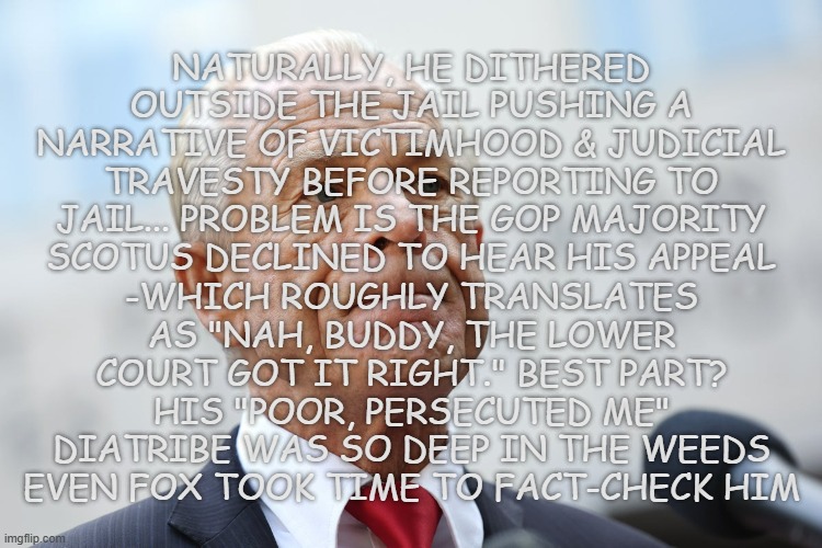 And away he goes!!! (for a whole 16 weeks) | NATURALLY, HE DITHERED OUTSIDE THE JAIL PUSHING A NARRATIVE OF VICTIMHOOD & JUDICIAL TRAVESTY BEFORE REPORTING TO JAIL... PROBLEM IS THE GOP MAJORITY SCOTUS DECLINED TO HEAR HIS APPEAL; -WHICH ROUGHLY TRANSLATES AS "NAH, BUDDY, THE LOWER COURT GOT IT RIGHT." BEST PART? HIS "POOR, PERSECUTED ME" DIATRIBE WAS SO DEEP IN THE WEEDS EVEN FOX TOOK TIME TO FACT-CHECK HIM | image tagged in peter navarro,crybaby,coward | made w/ Imgflip meme maker