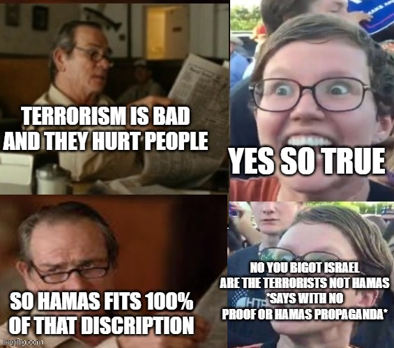 Every argument i have with pro Hamas simplified | TERRORISM IS BAD AND THEY HURT PEOPLE; YES SO TRUE; NO YOU BIGOT ISRAEL ARE THE TERRORISTS NOT HAMAS
*SAYS WITH NO PROOF OR HAMAS PROPAGANDA*; SO HAMAS FITS 100% OF THAT DISCRIPTION | image tagged in liberal hypocrisy,israel,palestine | made w/ Imgflip meme maker