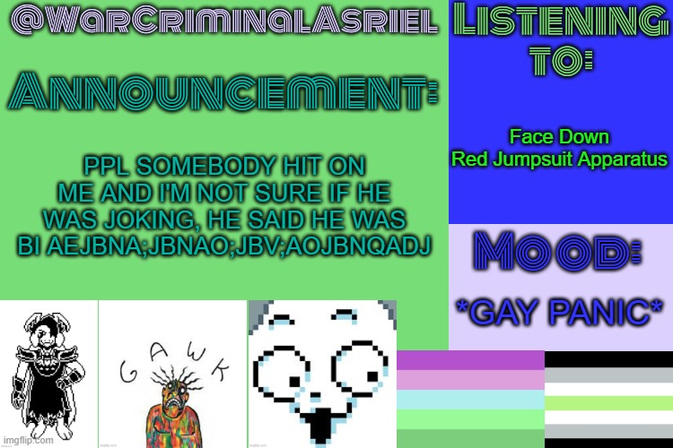 WarCriminalAsriel's Announcement temp by emma | Face Down

Red Jumpsuit Apparatus; PPL SOMEBODY HIT ON ME AND I'M NOT SURE IF HE WAS JOKING, HE SAID HE WAS BI AEJBNA;JBNAO;JBV;AOJBNQADJ; *GAY PANIC* | image tagged in warcriminalasriel's announcement temp by emma | made w/ Imgflip meme maker