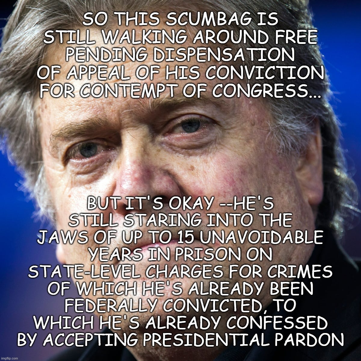 Just a matter of time... | SO THIS SCUMBAG IS STILL WALKING AROUND FREE PENDING DISPENSATION OF APPEAL OF HIS CONVICTION FOR CONTEMPT OF CONGRESS... BUT IT'S OKAY --HE'S STILL STARING INTO THE JAWS OF UP TO 15 UNAVOIDABLE YEARS IN PRISON ON STATE-LEVEL CHARGES FOR CRIMES OF WHICH HE'S ALREADY BEEN FEDERALLY CONVICTED, TO WHICH HE'S ALREADY CONFESSED BY ACCEPTING PRESIDENTIAL PARDON | image tagged in steve bannon,lying,scumbag,conspiracy theory,peddler | made w/ Imgflip meme maker