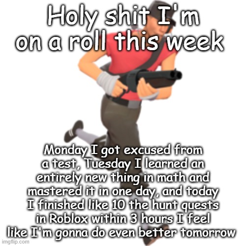 Holy shit I'm on a roll this week; Monday I got excused from a test, Tuesday I learned an entirely new thing in math and mastered it in one day, and today I finished like 10 the hunt quests in Roblox within 3 hours I feel like I'm gonna do even better tomorrow | made w/ Imgflip meme maker