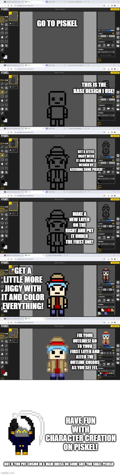 ignore my tabs please :3 Piskel Tutorial!!! | GO TO PISKEL; THIS IS THE BASE DESIGN I USE! GET A LITTLE JIGGY WITH IT AND MAKE A DESIGN BY ALTERING SOME PIXELS! MAKE A NEW LAYER ON THE RIGHT AND PUT IT UNDER THE FIRST ONE! GET A LITTLE MORE JIGGY WITH IT AND COLOR EVERYTHING! FIX YOUR OUTLINES! GO TO YOUR FIRST LAYER AND ALTER THE OUTLINE COLORS AS YOU SEE FIT. HAVE FUN WITH CHARACTER CREATION ON PISKEL! BUT IF YOU PUT COSMO IN A MAID DRESS OR SOME SHIT YOU SHALL PERISH | image tagged in e | made w/ Imgflip meme maker
