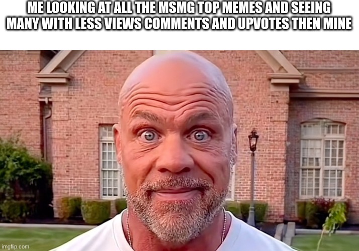 Kurt Angle Stare | ME LOOKING AT ALL THE MSMG TOP MEMES AND SEEING MANY WITH LESS VIEWS COMMENTS AND UPVOTES THEN MINE | image tagged in kurt angle stare | made w/ Imgflip meme maker