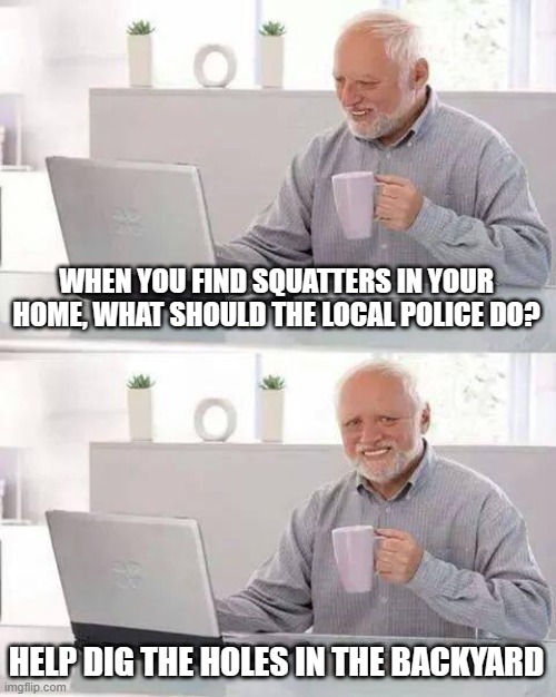 Hide the Pain Harold | WHEN YOU FIND SQUATTERS IN YOUR HOME, WHAT SHOULD THE LOCAL POLICE DO? HELP DIG THE HOLES IN THE BACKYARD | image tagged in memes,hide the pain harold | made w/ Imgflip meme maker