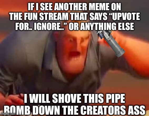 STOP IT NOW IM LOSING MY DIGNITY | IF I SEE ANOTHER MEME ON THE FUN STREAM THAT SAYS “UPVOTE FOR.. IGNORE..” OR ANYTHING ELSE; I WILL SHOVE THIS PIPE BOMB DOWN THE CREATORS ASS | image tagged in mr incredible mad | made w/ Imgflip meme maker