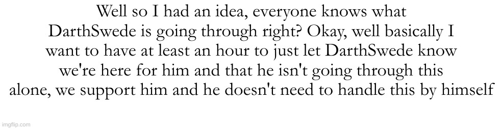 Well so I had an idea, everyone knows what DarthSwede is going through right? Okay, well basically I want to have at least an hour to just let DarthSwede know we're here for him and that he isn't going through this alone, we support him and he doesn't need to handle this by himself | made w/ Imgflip meme maker