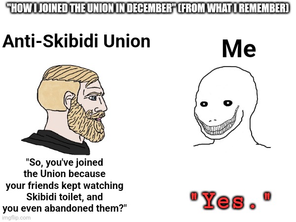 And thus, a psychopath was born | "HOW I JOINED THE UNION IN DECEMBER" (FROM WHAT I REMEMBER); Me; Anti-Skibidi Union; "So, you've joined the Union because your friends kept watching Skibidi toilet, and you even abandoned them?"; "Yes." | image tagged in meme,union,good | made w/ Imgflip meme maker