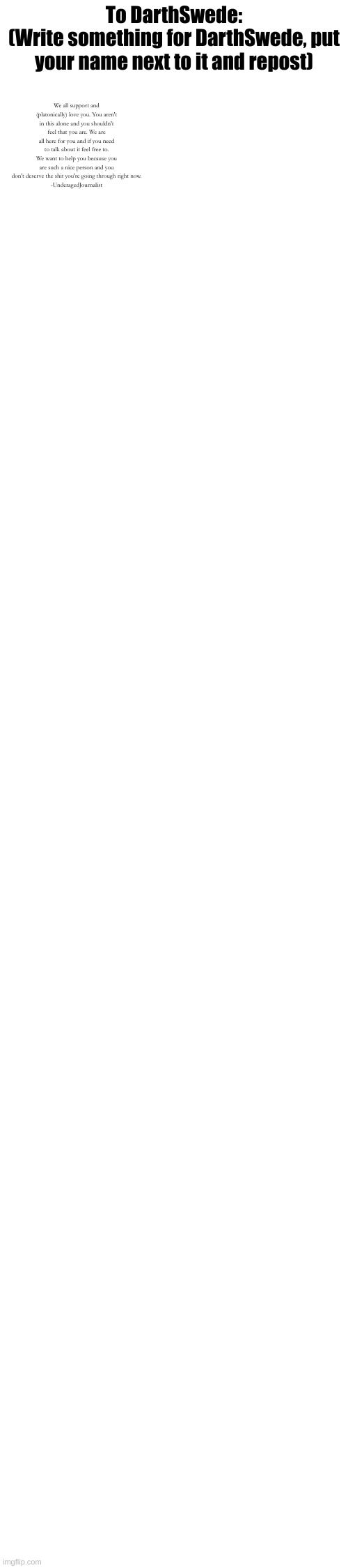 To DarthSwede:
(Write something for DarthSwede, put your name next to it and repost); We all support and (platonically) love you. You aren't in this alone and you shouldn't feel that you are. We are all here for you and if you need to talk about it feel free to. We want to help you because you are such a nice person and you don't deserve the shit you're going through right now.
-UnderagedJournalist | made w/ Imgflip meme maker