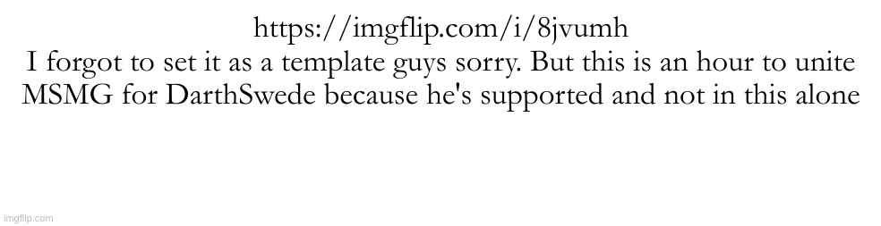 https://imgflip.com/i/8jvumh | https://imgflip.com/i/8jvumh
I forgot to set it as a template guys sorry. But this is an hour to unite MSMG for DarthSwede because he's supported and not in this alone | made w/ Imgflip meme maker