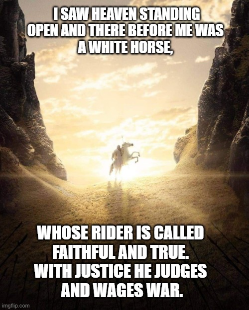 white horse | I SAW HEAVEN STANDING OPEN AND THERE BEFORE ME WAS 
A WHITE HORSE, WHOSE RIDER IS CALLED 
FAITHFUL AND TRUE. 
WITH JUSTICE HE JUDGES 
AND WAGES WAR. | image tagged in lotr white horse | made w/ Imgflip meme maker