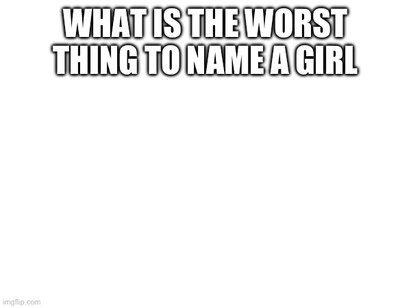 WHAT IS THE WORST THING TO NAME A GIRL | made w/ Imgflip meme maker