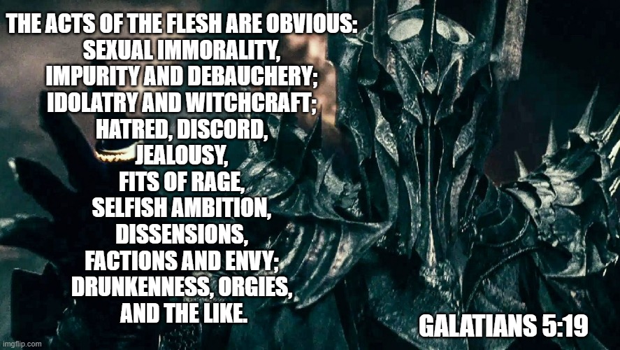 Flesh | THE ACTS OF THE FLESH ARE OBVIOUS: 
SEXUAL IMMORALITY, 
IMPURITY AND DEBAUCHERY; 
IDOLATRY AND WITCHCRAFT; 
HATRED, DISCORD, 
JEALOUSY, 
FITS OF RAGE, 
SELFISH AMBITION, 
DISSENSIONS, 
FACTIONS AND ENVY; 
DRUNKENNESS, ORGIES, 
AND THE LIKE. GALATIANS 5:19 | image tagged in lotr sauron | made w/ Imgflip meme maker