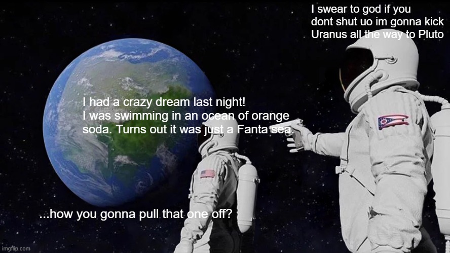 space puns | I swear to god if you dont shut uo im gonna kick Uranus all the way to Pluto; I had a crazy dream last night! I was swimming in an ocean of orange soda. Turns out it was just a Fanta sea. ...how you gonna pull that one off? | image tagged in memes,always has been | made w/ Imgflip meme maker
