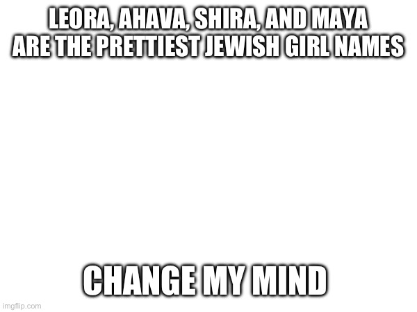 LEORA, AHAVA, SHIRA, AND MAYA ARE THE PRETTIEST JEWISH GIRL NAMES; CHANGE MY MIND | made w/ Imgflip meme maker