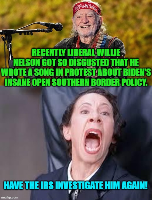 It's now inevitable Willie. | RECENTLY LIBERAL WILLIE NELSON GOT SO DISGUSTED THAT HE WROTE A SONG IN PROTEST ABOUT BIDEN'S INSANE OPEN SOUTHERN BORDER POLICY. HAVE THE IRS INVESTIGATE HIM AGAIN! | image tagged in yep | made w/ Imgflip meme maker