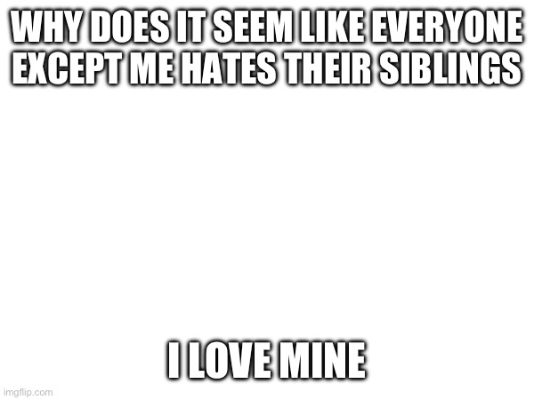 WHY DOES IT SEEM LIKE EVERYONE EXCEPT ME HATES THEIR SIBLINGS; I LOVE MINE | made w/ Imgflip meme maker