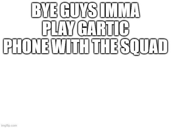 BYE GUYS IMMA PLAY GARTIC PHONE WITH THE SQUAD | made w/ Imgflip meme maker