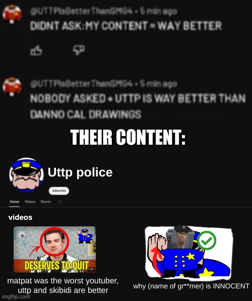 (Mod note: they really do suck)  ithis kind of hard for me to look at me lmao | THEIR CONTENT:; Uttp police; videos; matpat was the worst youtuber, uttp and skibidi are better; why (name of gr**mer) is INNOCENT | image tagged in fun,memes,cringe,stop reading the tags,i said stop reading the tags,uttp | made w/ Imgflip meme maker