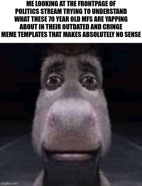 What are they yapping about | ME LOOKING AT THE FRONTPAGE OF POLITICS STREAM TRYING TO UNDERSTAND WHAT THESE 70 YEAR OLD MFS ARE YAPPING ABOUT IN THEIR OUTDATED AND CRINGE MEME TEMPLATES THAT MAKES ABSOLUTELY NO SENSE | made w/ Imgflip meme maker