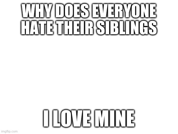 WHY DOES EVERYONE HATE THEIR SIBLINGS; I LOVE MINE | made w/ Imgflip meme maker