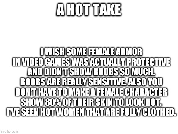 A HOT TAKE; I WISH SOME FEMALE ARMOR IN VIDEO GAMES WAS ACTUALLY PROTECTIVE AND DIDN'T SHOW BOOBS SO MUCH. BOOBS ARE REALLY SENSITIVE. ALSO YOU DON'T HAVE TO MAKE A FEMALE CHARACTER SHOW 80% OF THEIR SKIN TO LOOK HOT. I'VE SEEN HOT WOMEN THAT ARE FULLY CLOTHED. | made w/ Imgflip meme maker