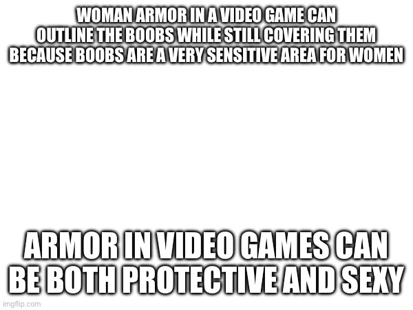 Also make men sexy too or I won't like it as much | WOMAN ARMOR IN A VIDEO GAME CAN OUTLINE THE BOOBS WHILE STILL COVERING THEM BECAUSE BOOBS ARE A VERY SENSITIVE AREA FOR WOMEN; ARMOR IN VIDEO GAMES CAN BE BOTH PROTECTIVE AND SEXY | made w/ Imgflip meme maker