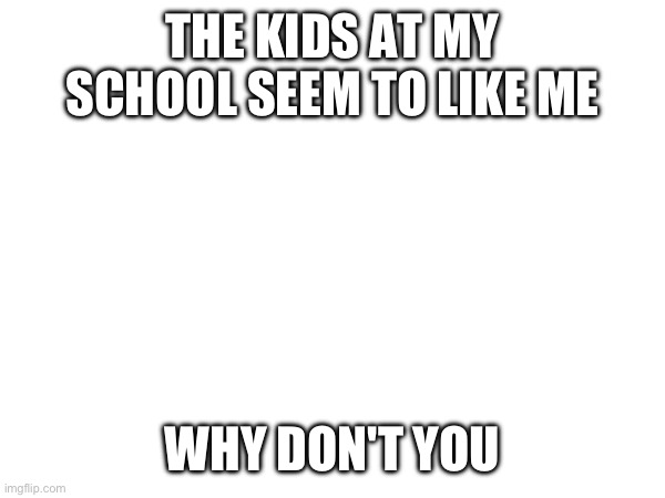 THE KIDS AT MY SCHOOL SEEM TO LIKE ME; WHY DON'T YOU | made w/ Imgflip meme maker