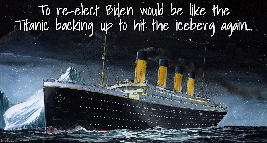 Just sayin'... | To re-elect Biden would be like the Titanic backing up to hit the iceberg again... | image tagged in re-elect,bidump,titanic,iceberg | made w/ Imgflip meme maker