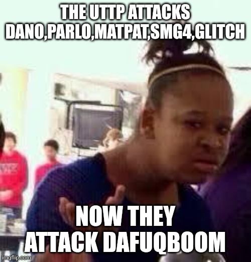 Uttp must be stopped | THE UTTP ATTACKS DANO,PARLO,MATPAT,SMG4,GLITCH; NOW THEY ATTACK DAFUQBOOM | image tagged in bruh,memes,uttp | made w/ Imgflip meme maker