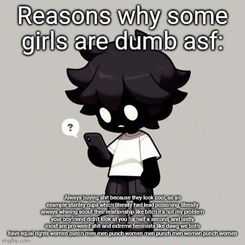 Btw if you're dumb as shit and didn't realise SOME is there, please read again | Reasons why some girls are dumb asf:; Always buying shit because they look cool, as an example stanley cups which literally had lead poisoning, literally always whining about their relationship like bitch it's not my problem your boyfriend didn't look at you for half a second, and lastly most are pro-weird shit and extreme feminists like dawg we both have equal rights women punch men men punch women men punch men women punch women | image tagged in silly fucking goober | made w/ Imgflip meme maker