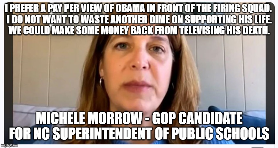 Michele Morrow | I PREFER A PAY PER VIEW OF OBAMA IN FRONT OF THE FIRING SQUAD. 
I DO NOT WANT TO WASTE ANOTHER DIME ON SUPPORTING HIS LIFE.
WE COULD MAKE SOME MONEY BACK FROM TELEVISING HIS DEATH. MICHELE MORROW - GOP CANDIDATE FOR NC SUPERINTENDENT OF PUBLIC SCHOOLS | made w/ Imgflip meme maker