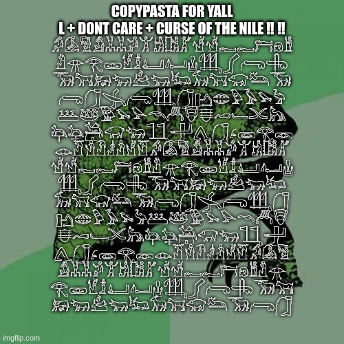 L + dont care + CURSE OF THE NILE ‼️ ‼️ ?????????????????? ????????????? ???????????? ???????????? ????????????? ????????????? ? | COPYPASTA FOR YALL
L + DONT CARE + CURSE OF THE NILE ‼️ ‼️
𓀔𓀇𓀅𓀋𓀡𓀡𓀕𓀠𓀧𓀨𓀣𓀷𓀷𓀿𓀿𓁀𓁶𓁰
𓁴𓁿𓂀𓁾𓁵𓁯𓂞𓂤𓂗𓃃𓂾𓂺𓂹
𓃞𓃙𓃖𓃓𓃕𓃓𓃜𓃘𓃙𓃟𓃛𓃞
𓂺𓃂𓂿𓂺𓃃𓃂𓂛𓂏𓅱𓅥𓅩𓅦
𓅹𓅸𓅳𓅩𓅪𓄭𓄫𓄮𓄬𓄗𓄑𓄌𓃦
𓃧𓃨𓃤𓃟𓃓𓃅𓃁𓂽𓃂𓂊𓁾𓂀𓁽
𓁼𓁠𓁛𓁟𓁦𓁜𓁭𓁡𓀔𓀇𓀅𓀋𓀡𓀡𓀕𓀠𓀧𓀨𓀣
𓀷𓀷𓀿𓀿𓁀𓁶𓁰𓁴𓁿𓂀𓁾𓁵𓁯𓂞𓂤𓂗
𓃃𓂾𓂺𓂹𓃞𓃙𓃖𓃓𓃕𓃓𓃜
𓃘𓃙𓃟𓃛𓃞𓂺𓃂𓂿𓂺𓃃𓃂
𓂛𓂏𓅱𓅥𓅩𓅦𓅹𓅸𓅳𓅩𓅪𓄭𓄫𓄮
𓄬𓄗𓄑𓄌𓃦𓃧𓃨𓃤𓃟𓃓𓃅𓃁
𓂽𓃂𓂊𓁾𓂀𓁽𓁼𓁠𓁛𓁟𓁦𓁜𓁭𓁡𓀔𓀇𓀅
𓀋𓀡𓀡𓀕𓀠𓀧𓀨𓀣𓀷𓀷𓀿𓀿𓁀𓁶𓁰𓁴𓁿
𓂀𓁾𓁵𓁯𓂞𓂤𓂗𓃃𓂾𓂺𓂹𓃞𓃙
𓃖𓃓𓃕𓃓𓃜𓃘𓃙𓃟𓃛𓃞𓂺𓃂 | image tagged in memes,philosoraptor | made w/ Imgflip meme maker