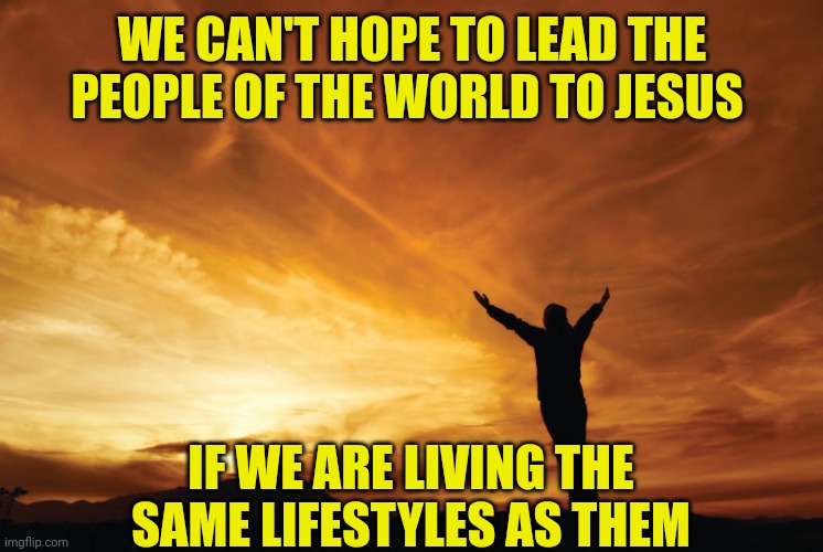 Praise the Lord | WE CAN'T HOPE TO LEAD THE PEOPLE OF THE WORLD TO JESUS; IF WE ARE LIVING THE SAME LIFESTYLES AS THEM | image tagged in praise the lord | made w/ Imgflip meme maker