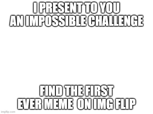 I PRESENT TO YOU AN IMPOSSIBLE CHALLENGE; FIND THE FIRST EVER MEME  ON IMG FLIP | made w/ Imgflip meme maker