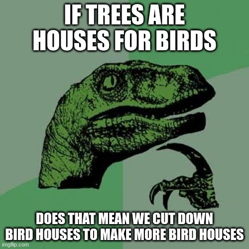 Philosoraptor | IF TREES ARE HOUSES FOR BIRDS; DOES THAT MEAN WE CUT DOWN BIRD HOUSES TO MAKE MORE BIRD HOUSES | image tagged in memes,philosoraptor,birds | made w/ Imgflip meme maker
