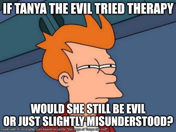 ok the AI on here is scaring me now | IF TANYA THE EVIL TRIED THERAPY; WOULD SHE STILL BE EVIL OR JUST SLIGHTLY MISUNDERSTOOD? | image tagged in memes,futurama fry,ai | made w/ Imgflip meme maker