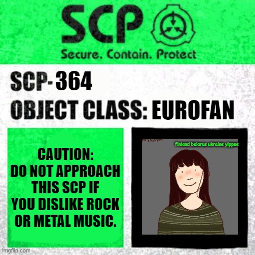 uhhhhhhh.. | 364; EUROFAN; CAUTION:
DO NOT APPROACH THIS SCP IF YOU DISLIKE ROCK OR METAL MUSIC. finland belarus ukraine yippee | image tagged in scp label template safe | made w/ Imgflip meme maker