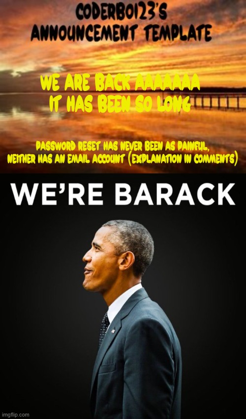 i am in internal pain but i am so glad | WE ARE BACK AAAAAAA IT HAS BEEN SO LONG; password reset has never been as painful, neither has an email account (Explanation in comments) | image tagged in coderboi23 announcement template,we re barack | made w/ Imgflip meme maker
