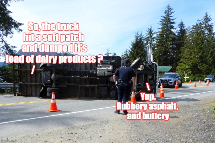 Spill Street Blues | So, the truck hit a soft patch
 and dumped it's
 load of dairy products ?
/; \
Yup.
Rubbery asphalt, 
and buttery | image tagged in puns | made w/ Imgflip meme maker