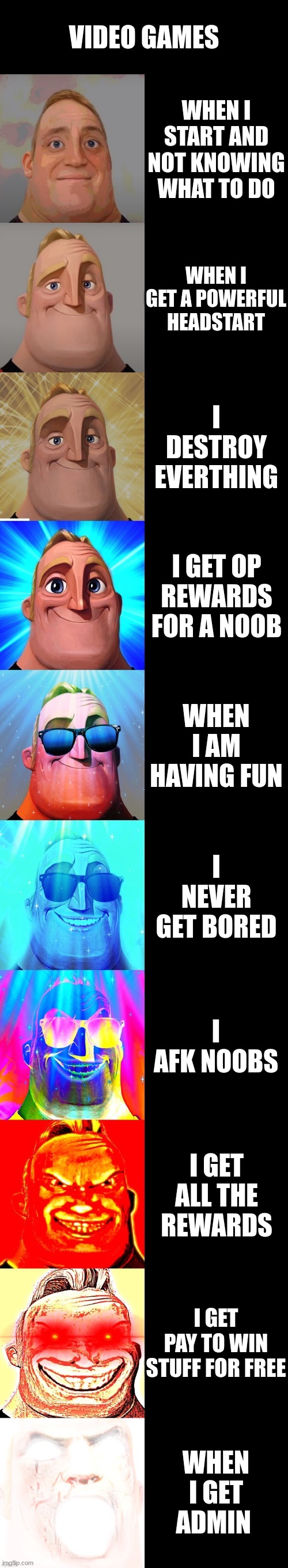 mr incredible becoming canny | VIDEO GAMES; WHEN I START AND NOT KNOWING WHAT TO DO; WHEN I GET A POWERFUL HEADSTART; I DESTROY EVERTHING; I GET OP REWARDS FOR A NOOB; WHEN I AM HAVING FUN; I NEVER GET BORED; I AFK NOOBS; I GET ALL THE REWARDS; I GET PAY TO WIN STUFF FOR FREE; WHEN I GET ADMIN | image tagged in mr incredible becoming canny | made w/ Imgflip meme maker