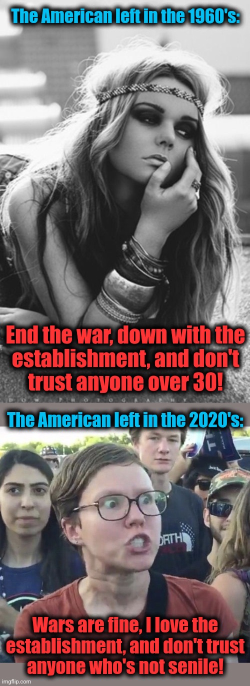 How things have changed | The American left in the 1960's:; End the war, down with the
establishment, and don't
trust anyone over 30! The American left in the 2020's:; Wars are fine, I love the
establishment, and don't trust
anyone who's not senile! | image tagged in triggered feminist,memes,1960s,2020s,democrats,joe biden | made w/ Imgflip meme maker