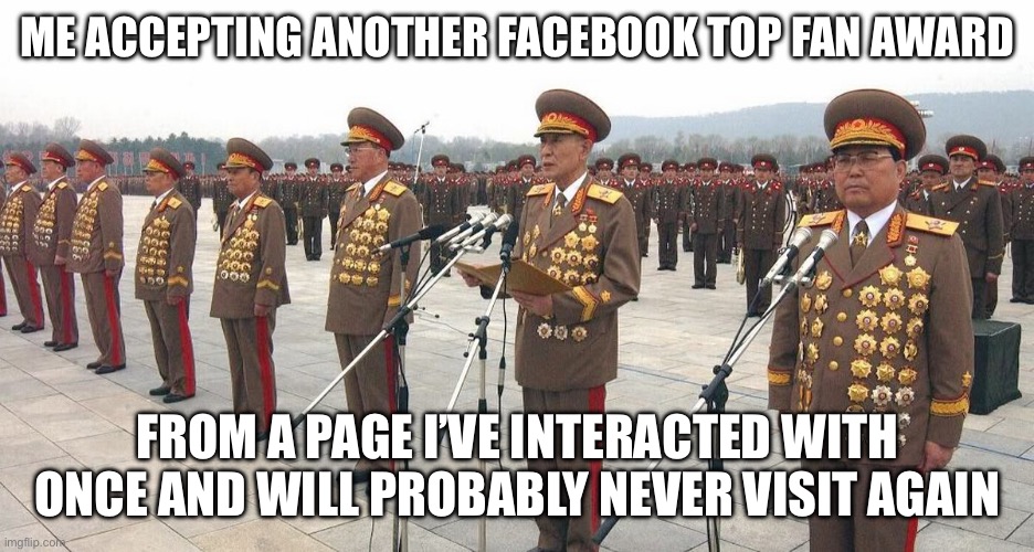 North Korea Medals | ME ACCEPTING ANOTHER FACEBOOK TOP FAN AWARD; FROM A PAGE I’VE INTERACTED WITH ONCE AND WILL PROBABLY NEVER VISIT AGAIN | image tagged in north korea medals | made w/ Imgflip meme maker
